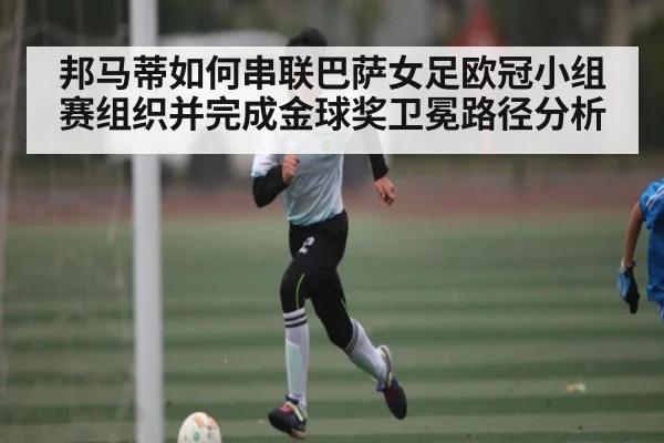 邦马蒂如何串联巴萨女足欧冠小组赛组织并完成金球奖卫冕路径分析