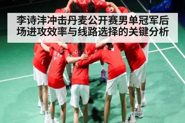 李诗沣冲击丹麦公开赛男单冠军后场进攻效率与线路选择的关键分析